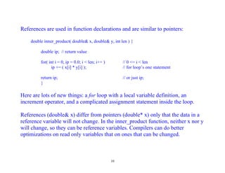References are used in function declarations and are similar to pointers:

    double inner_product( double& x, double& y, int len ) {

         double ip; // return value

         for( int i = 0, ip = 0.0; i < len; i++ )        // 0 <= i < len
               ip += ( x[i] * y[i] );                    // for loop’s one statement

         return ip;                                      // or just ip;
         }

Here are lots of new things: a for loop with a local variable definition, an
increment operator, and a complicated assignment statement inside the loop.

References (double& x) differ from pointers (double* x) only that the data in a
reference variable will not change. In the inner_product function, neither x nor y
will change, so they can be reference variables. Compilers can do better
optimizations on read only variables that on ones that can be changed.



                                                    10
 