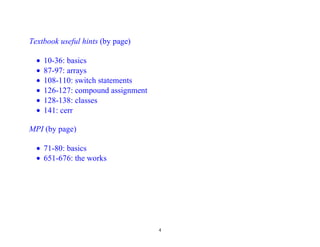Textbook useful hints (by page)

  •   10-36: basics
  •   87-97: arrays
  •   108-110: switch statements
  •   126-127: compound assignment
  •   128-138: classes
  •   141: cerr

MPI (by page)

  • 71-80: basics
  • 651-676: the works




                                     4
 