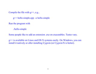 Compile the file with g++, e.g.,

    g++ hello-simple.cpp –o hello-simple

Run the program with

    ./hello-simple

Some people like to add an extension .exe on executables. Tastes vary.

g++ is available on Linux and OS X systems easily. On Windows, you can
install it natively or after installing Cygwin (or Cygwin/X is better).




                                       6
 
