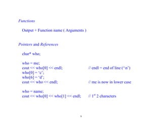 Functions

  Output + Function name ( Arguments )


Pointers and References

  char* who;

  who = me;
  cout << who[0] << endl;                // endl = end of line (‘n’)
  who[0] = ‘c’;
  who[6] = ‘d’;
  cout << who << endl;                   // me is now in lower case

  who = name;
  cout << who[0] << who[1] << endl;      // 1st 2 characters



                                  9
 