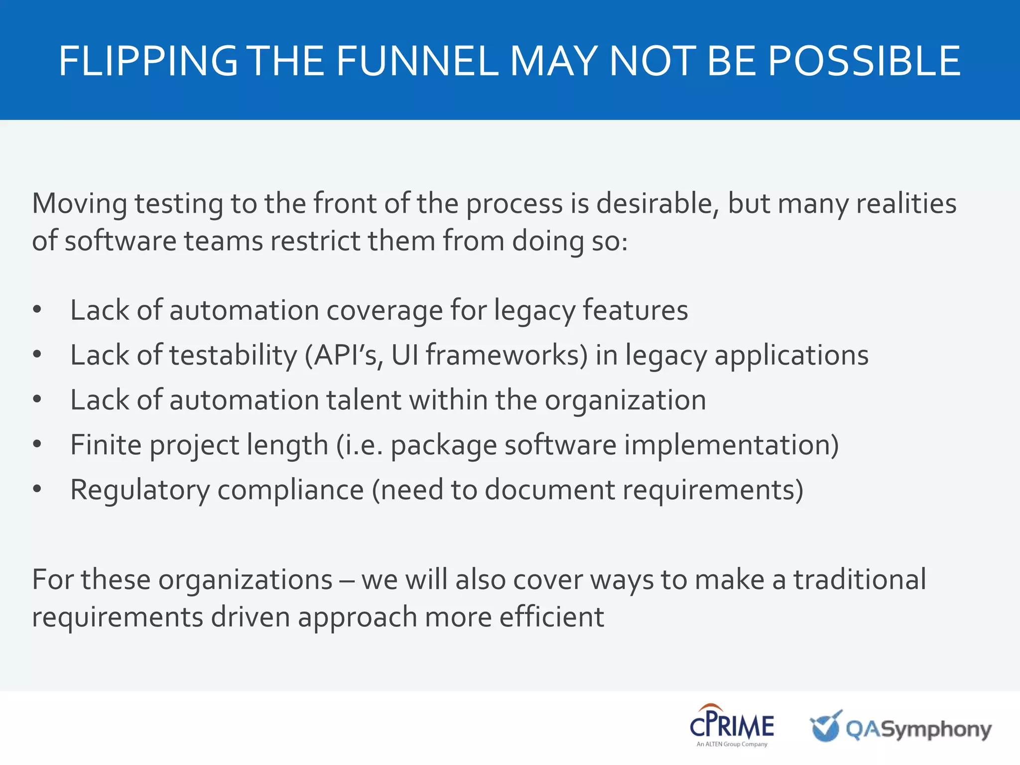 Moving testing to the front of the process is desirable, but many realities
of software teams restrict them from doing so:
• Lack of automation coverage for legacy features
• Lack of testability (API’s, UI frameworks) in legacy applications
• Lack of automation talent within the organization
• Finite project length (i.e. package software implementation)
• Regulatory compliance (need to document requirements)
For these organizations – we will also cover ways to make a traditional
requirements driven approach more efficient
FLIPPINGTHE FUNNEL MAY NOT BE POSSIBLE
 