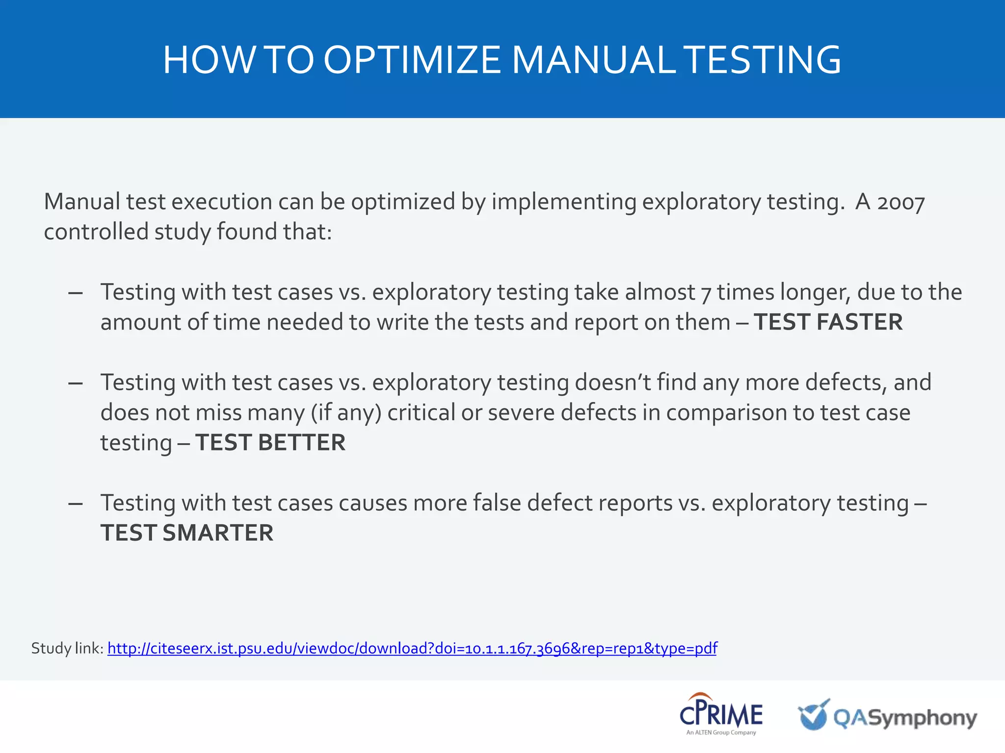 Manual test execution can be optimized by implementing exploratory testing. A 2007
controlled study found that:
– Testing with test cases vs. exploratory testing take almost 7 times longer, due to the
amount of time needed to write the tests and report on them – TEST FASTER
– Testing with test cases vs. exploratory testing doesn’t find any more defects, and
does not miss many (if any) critical or severe defects in comparison to test case
testing – TEST BETTER
– Testing with test cases causes more false defect reports vs. exploratory testing –
TEST SMARTER
Study link: http://citeseerx.ist.psu.edu/viewdoc/download?doi=10.1.1.167.3696&rep=rep1&type=pdf
HOWTO OPTIMIZE MANUALTESTING
 