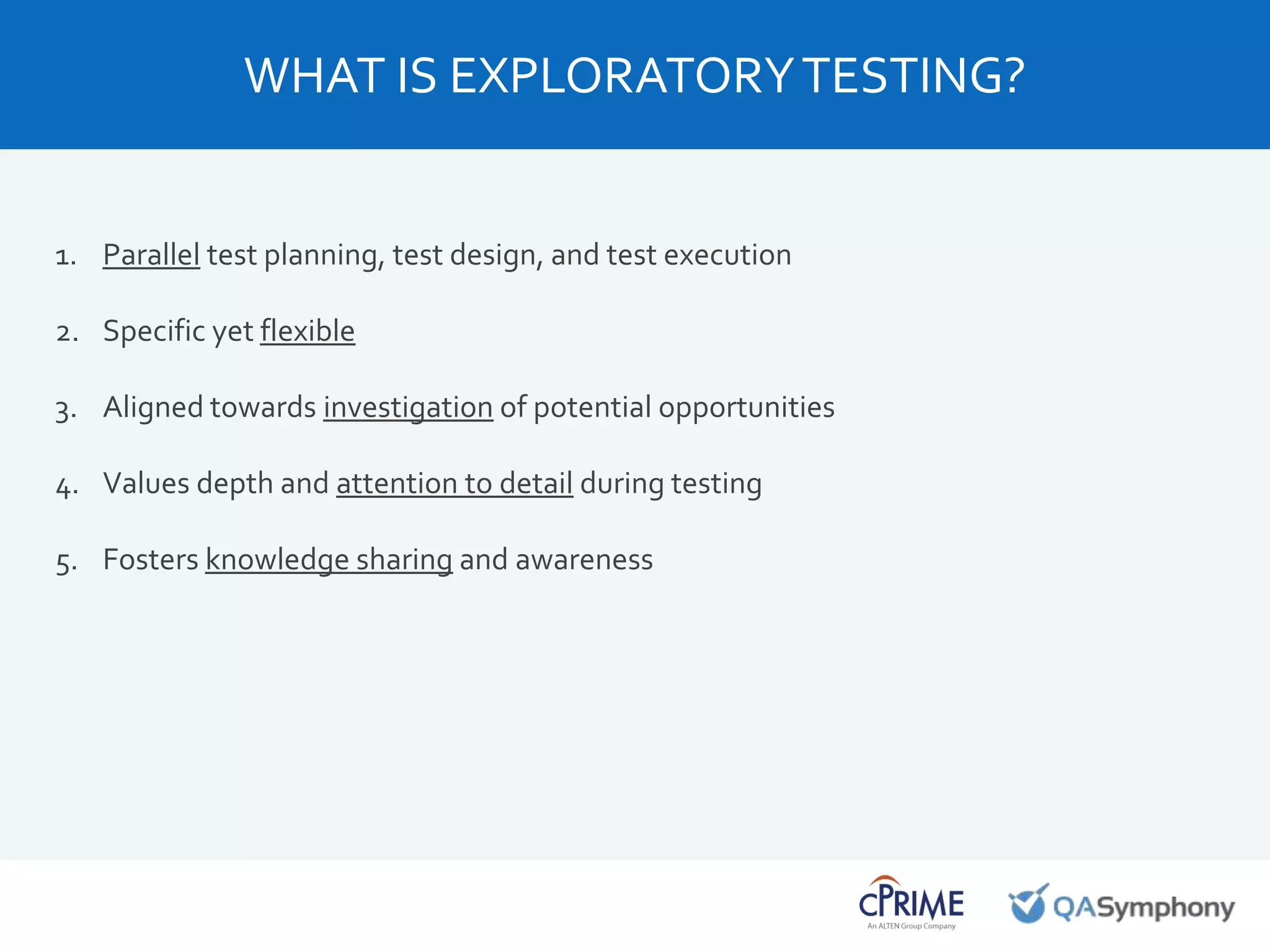 1. Parallel test planning, test design, and test execution
2. Specific yet flexible
3. Aligned towards investigation of potential opportunities
4. Values depth and attention to detail during testing
5. Fosters knowledge sharing and awareness
WHAT IS EXPLORATORYTESTING?
 
