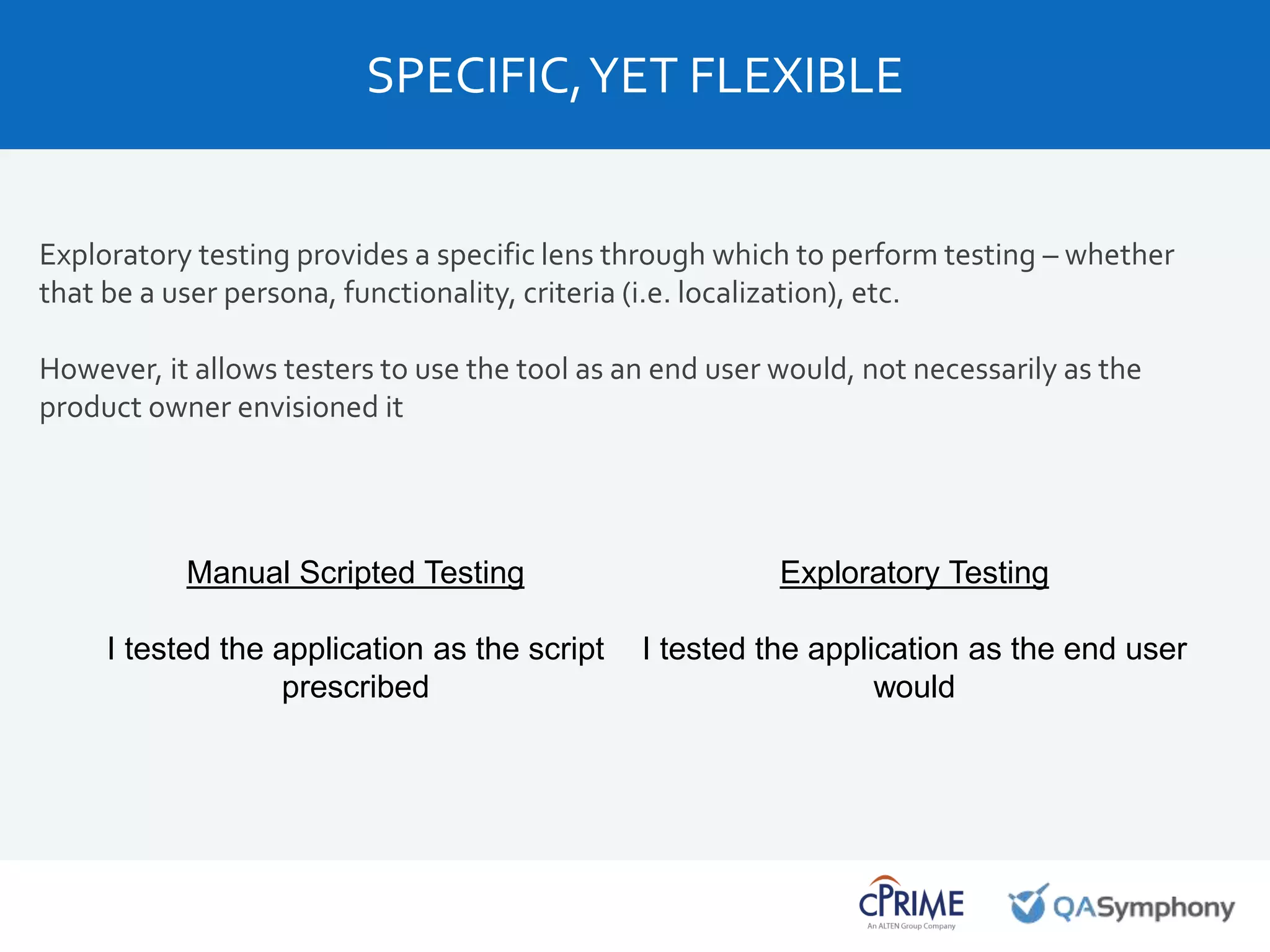 Exploratory testing provides a specific lens through which to perform testing – whether
that be a user persona, functionality, criteria (i.e. localization), etc.
However, it allows testers to use the tool as an end user would, not necessarily as the
product owner envisioned it
SPECIFIC,YET FLEXIBLE
Manual Scripted Testing
I tested the application as the script
prescribed
Exploratory Testing
I tested the application as the end user
would
 