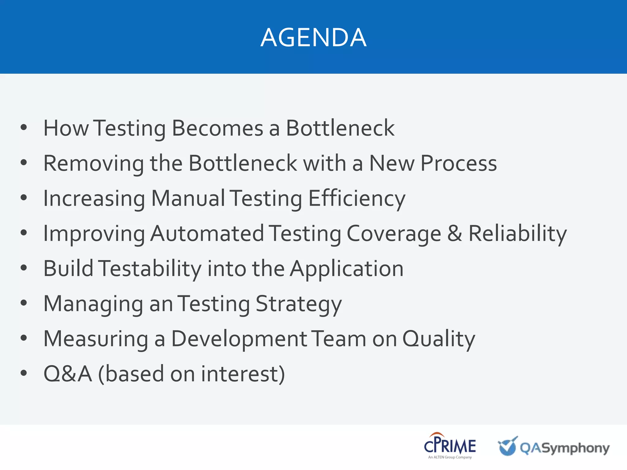 AGENDA
• HowTesting Becomes a Bottleneck
• Removing the Bottleneck with a New Process
• Increasing ManualTesting Efficiency
• Improving AutomatedTesting Coverage & Reliability
• BuildTestability into the Application
• Managing anTesting Strategy
• Measuring a DevelopmentTeam on Quality
• Q&A (based on interest)
 
