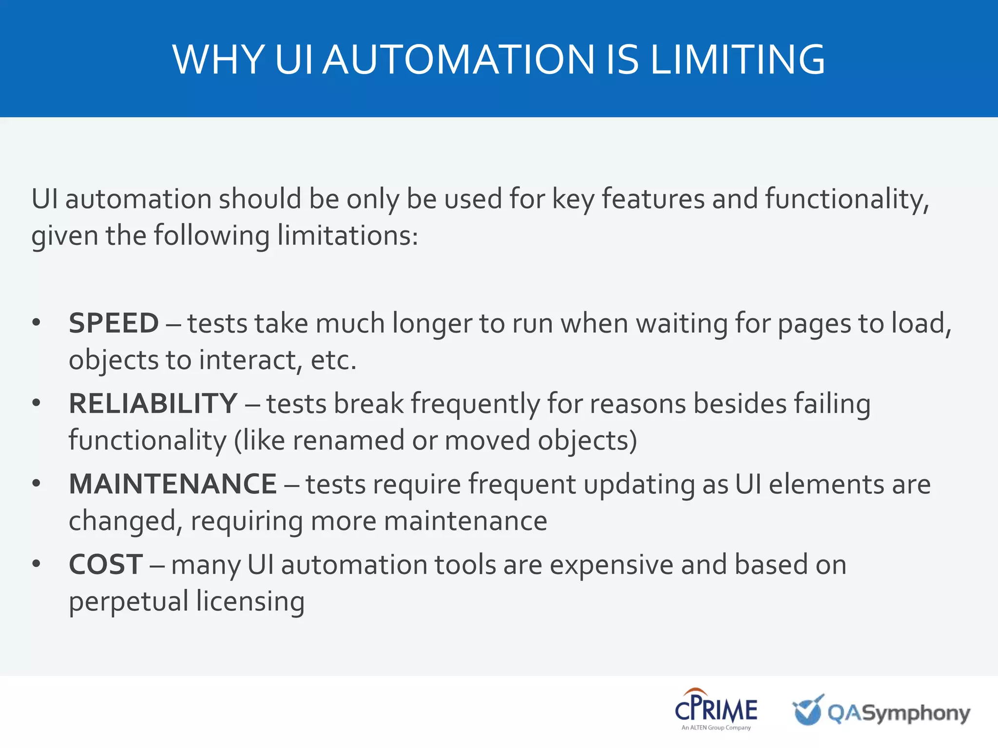 UI automation should be only be used for key features and functionality,
given the following limitations:
• SPEED – tests take much longer to run when waiting for pages to load,
objects to interact, etc.
• RELIABILITY – tests break frequently for reasons besides failing
functionality (like renamed or moved objects)
• MAINTENANCE – tests require frequent updating as UI elements are
changed, requiring more maintenance
• COST – many UI automation tools are expensive and based on
perpetual licensing
WHY UI AUTOMATION IS LIMITING
 