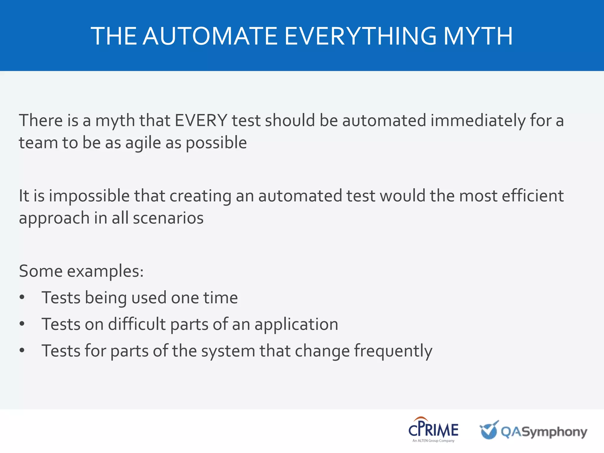 There is a myth that EVERY test should be automated immediately for a
team to be as agile as possible
It is impossible that creating an automated test would the most efficient
approach in all scenarios
Some examples:
• Tests being used one time
• Tests on difficult parts of an application
• Tests for parts of the system that change frequently
THE AUTOMATE EVERYTHING MYTH
 
