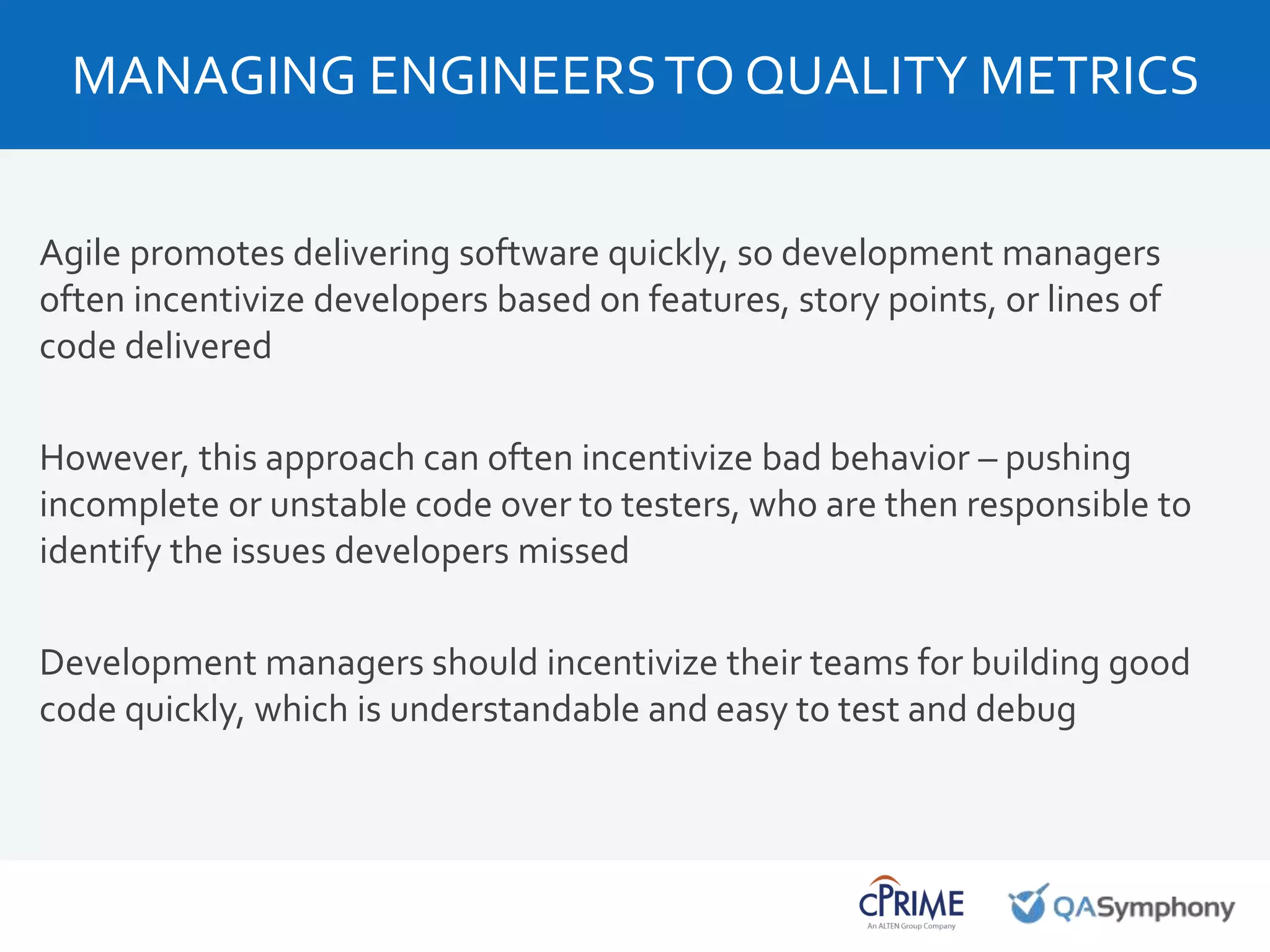 Agile promotes delivering software quickly, so development managers
often incentivize developers based on features, story points, or lines of
code delivered
However, this approach can often incentivize bad behavior – pushing
incomplete or unstable code over to testers, who are then responsible to
identify the issues developers missed
Development managers should incentivize their teams for building good
code quickly, which is understandable and easy to test and debug
MANAGING ENGINEERSTO QUALITY METRICS
 