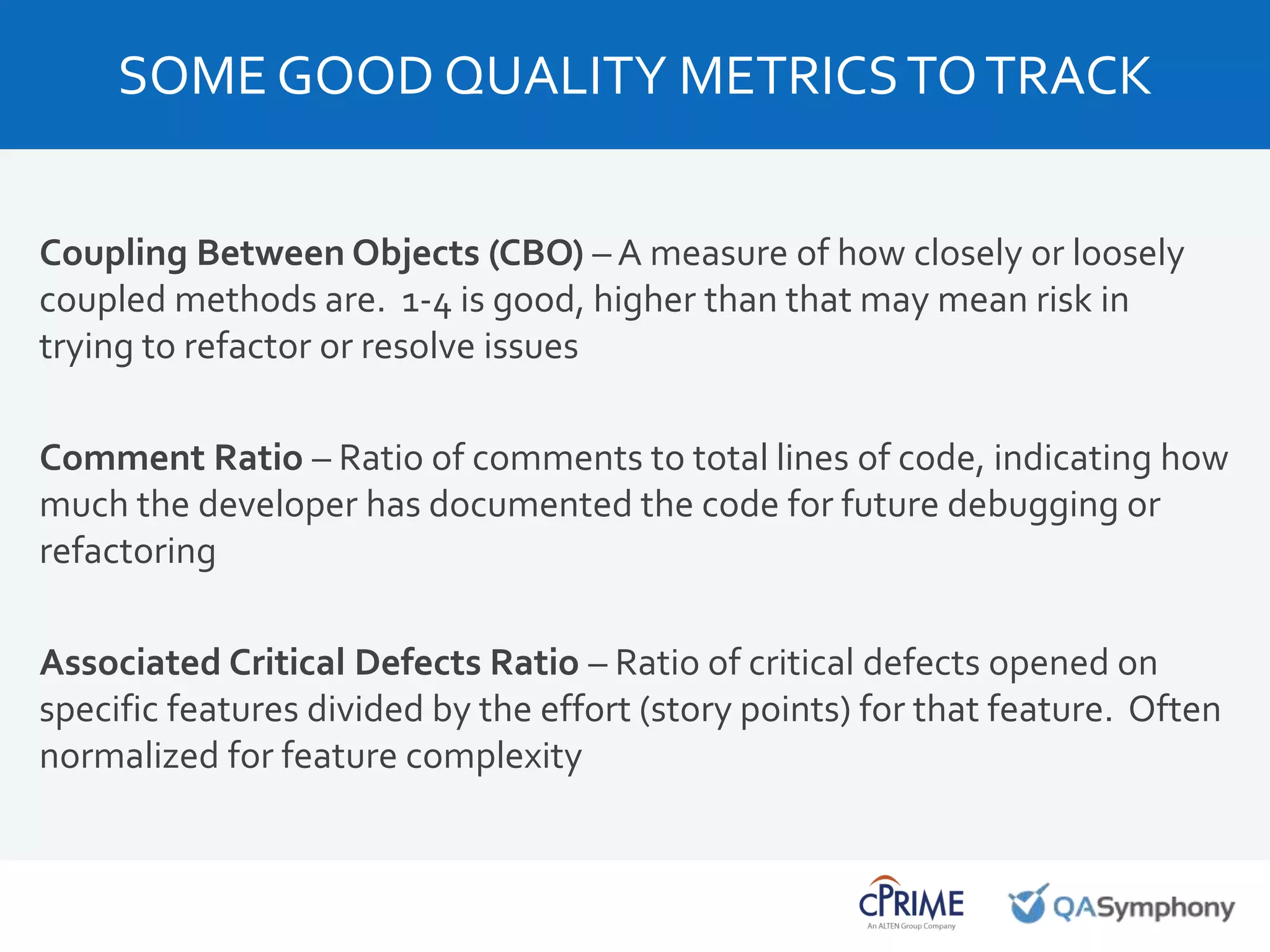 Coupling Between Objects (CBO) – A measure of how closely or loosely
coupled methods are. 1-4 is good, higher than that may mean risk in
trying to refactor or resolve issues
Comment Ratio – Ratio of comments to total lines of code, indicating how
much the developer has documented the code for future debugging or
refactoring
Associated Critical Defects Ratio – Ratio of critical defects opened on
specific features divided by the effort (story points) for that feature. Often
normalized for feature complexity
SOME GOOD QUALITY METRICSTOTRACK
 