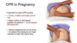 CPR in Pregnancy
• Important to start CPR quickly
• - 2 lives, mother and baby are at
risk
• • Keep mother in left lateral
position or perform – 15-30 degree
left lateral tilt
• - Uterine displacement at all times
– to relieve the pressure on major
vessels to help with blood flow
 