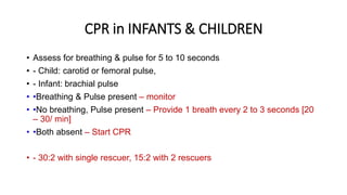 CPR in INFANTS & CHILDREN
• Assess for breathing & pulse for 5 to 10 seconds
• - Child: carotid or femoral pulse,
• - Infant: brachial pulse
• •Breathing & Pulse present – monitor
• •No breathing, Pulse present – Provide 1 breath every 2 to 3 seconds [20
– 30/ min]
• •Both absent – Start CPR
• - 30:2 with single rescuer, 15:2 with 2 rescuers
 