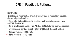CPR in Paediatric Patients
• Key Points
• •Breaths are important as arrest is usually due to respiratory causes, -
deliver effective breaths
• • Keep infant’s head in neutral position, as hyperextension can also
obstruct the airway
• • If it is a witnessed arrest – get AED or Defibrillator as soon as possible
• • Un-witnessed cardiac arrest – Start CPR first & then call for help
• • If single rescuer – 30:2 Ratio
• • If two rescuers – 15:2 Ratio
 