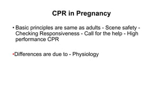 CPR in Pregnancy
• Basic principles are same as adults - Scene safety -
Checking Responsiveness - Call for the help - High
performance CPR
•Differences are due to - Physiology
 