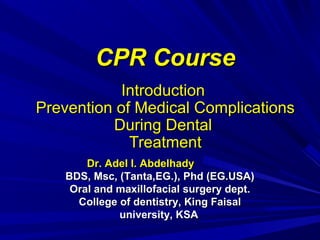 CPR Course
Introduction
Prevention of Medical Complications
During Dental
Treatment
Dr. Adel I. Abdelhady
BDS, Msc, (Tanta,EG.), Phd (EG.USA)
Oral and maxillofacial surgery dept.
College of dentistry, King Faisal
university, KSA

 