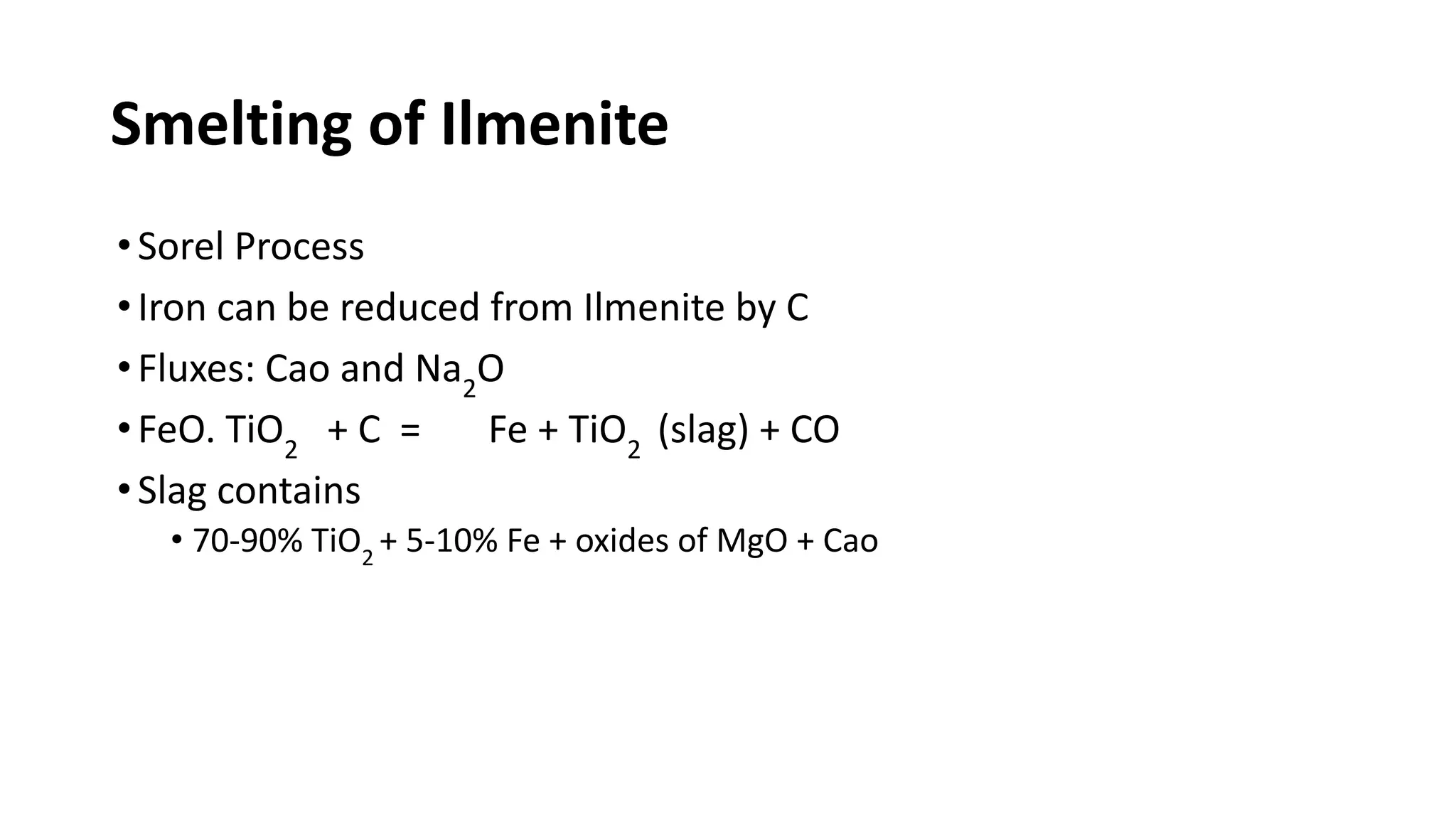 Smelting of Ilmenite
•Sorel Process
•Iron can be reduced from Ilmenite by C
•Fluxes: Cao and Na2
O
•FeO. TiO2
+ C = Fe + TiO2
(slag) + CO
•Slag contains
• 70-90% TiO2
+ 5-10% Fe + oxides of MgO + Cao
 