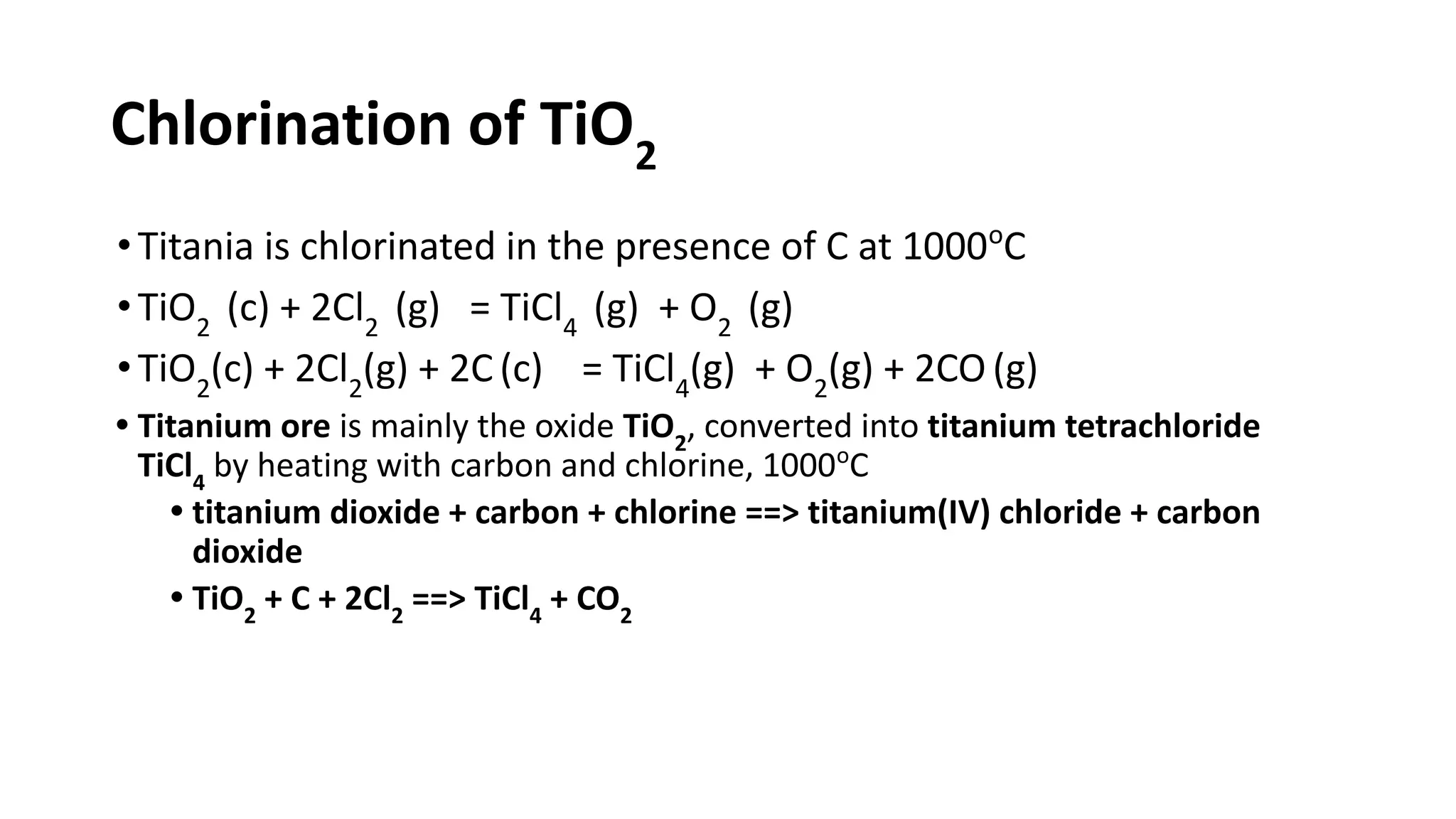 Chlorination of TiO2
•Titania is chlorinated in the presence of C at 1000o
C
•TiO2
(c) + 2Cl2
(g) = TiCl4
(g) + O2
(g)
•TiO2
(c) + 2Cl2
(g) + 2C (c) = TiCl4
(g) + O2
(g) + 2CO (g)
• Titanium ore is mainly the oxide TiO2
, converted into titanium tetrachloride
TiCl4
by heating with carbon and chlorine, 1000o
C
• titanium dioxide + carbon + chlorine ==> titanium(IV) chloride + carbon
dioxide
• TiO2
+ C + 2Cl2
==> TiCl4
+ CO2
 