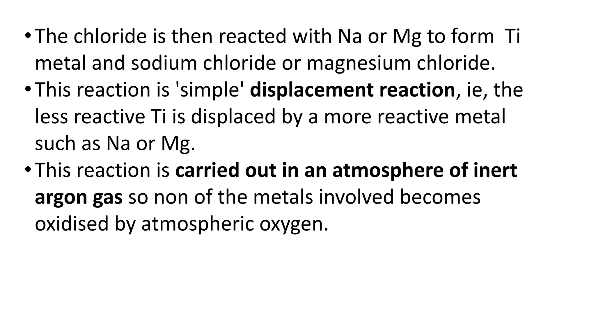 •The chloride is then reacted with Na or Mg to form Ti
metal and sodium chloride or magnesium chloride.
•This reaction is 'simple' displacement reaction, ie, the
less reactive Ti is displaced by a more reactive metal
such as Na or Mg.
•This reaction is carried out in an atmosphere of inert
argon gas so non of the metals involved becomes
oxidised by atmospheric oxygen.
 