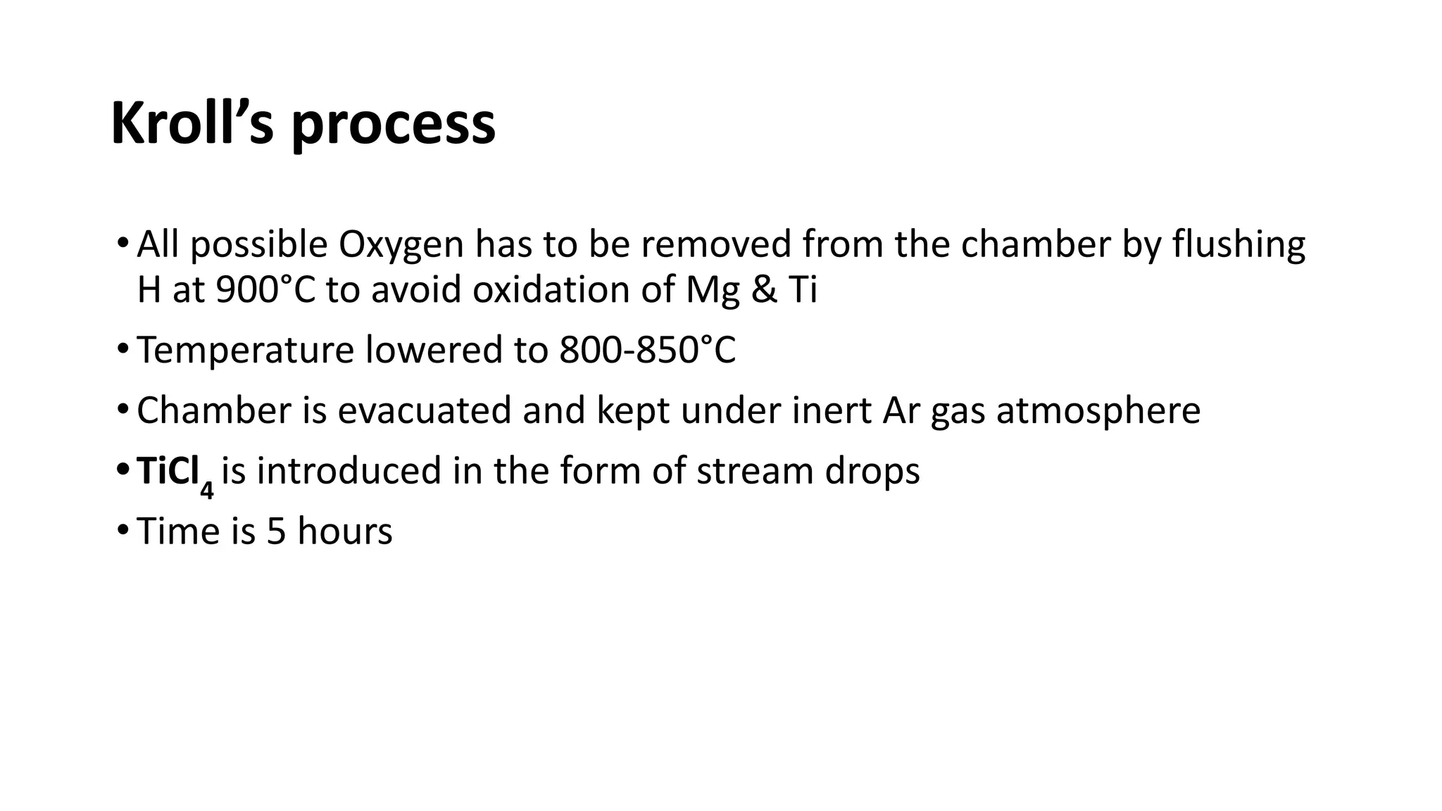 Kroll’s process
•All possible Oxygen has to be removed from the chamber by flushing
H at 900°C to avoid oxidation of Mg & Ti
•Temperature lowered to 800-850°C
•Chamber is evacuated and kept under inert Ar gas atmosphere
•TiCl4
is introduced in the form of stream drops
•Time is 5 hours
 