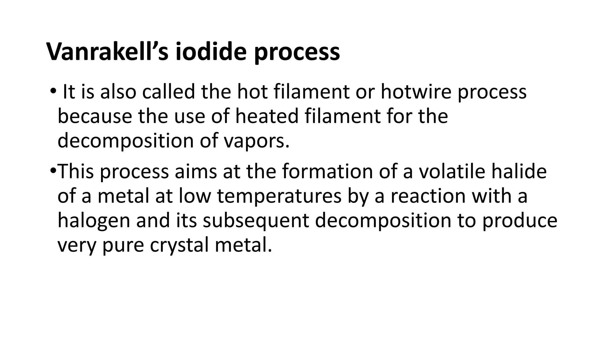 Vanrakell’s iodide process
• It is also called the hot filament or hotwire process
because the use of heated filament for the
decomposition of vapors.
•This process aims at the formation of a volatile halide
of a metal at low temperatures by a reaction with a
halogen and its subsequent decomposition to produce
very pure crystal metal.
 