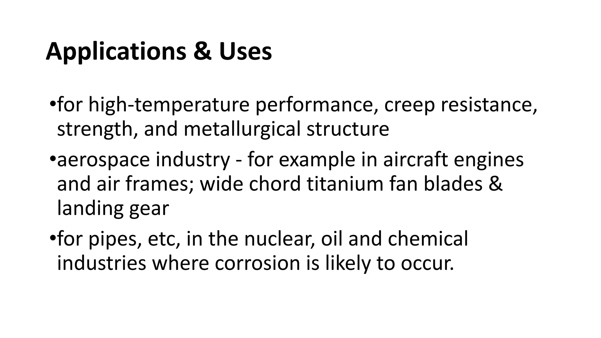 Applications & Uses
•for high-temperature performance, creep resistance,
strength, and metallurgical structure
•aerospace industry - for example in aircraft engines
and air frames; wide chord titanium fan blades &
landing gear
•for pipes, etc, in the nuclear, oil and chemical
industries where corrosion is likely to occur.
 