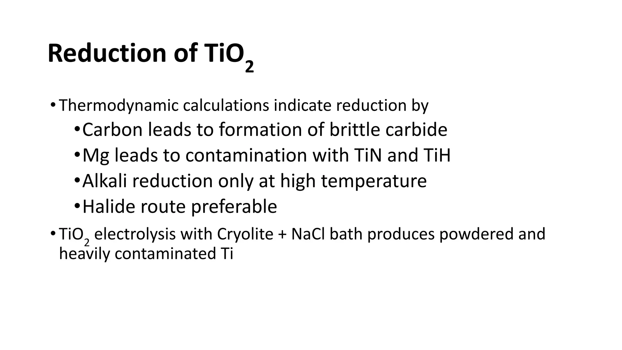 Reduction of TiO2
•Thermodynamic calculations indicate reduction by
•Carbon leads to formation of brittle carbide
•Mg leads to contamination with TiN and TiH
•Alkali reduction only at high temperature
•Halide route preferable
•TiO2
electrolysis with Cryolite + NaCl bath produces powdered and
heavily contaminated Ti
 