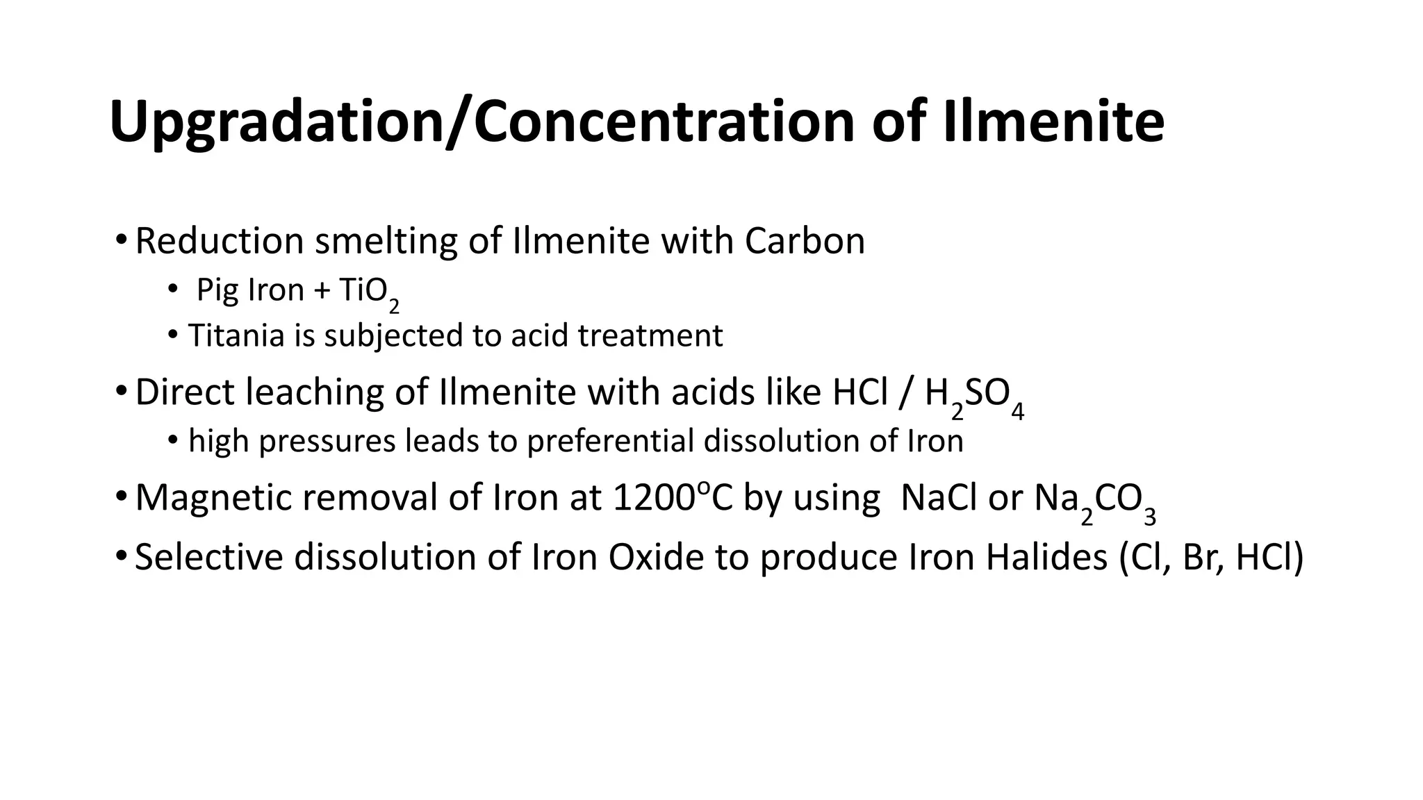 Upgradation/Concentration of Ilmenite
•Reduction smelting of Ilmenite with Carbon
• Pig Iron + TiO2
• Titania is subjected to acid treatment
•Direct leaching of Ilmenite with acids like HCl / H2
SO4
• high pressures leads to preferential dissolution of Iron
•Magnetic removal of Iron at 1200o
C by using NaCl or Na2
CO3
•Selective dissolution of Iron Oxide to produce Iron Halides (Cl, Br, HCl)
 