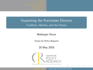 Introduction
JD(S) as Spoiler
Bringing the Lingayats Back
Did AHINDA Work?
Pre-Poll Alliance?
BJP and Mobilization
Unpacking the Karnataka Election
Coalition, Identity, and the Future
Neelanjan Sircar
Centre for Policy Research
25 May 2018
Neelanjan Sircar Unpacking the Karnataka Election
 