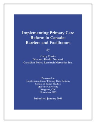 Implementing Primary Care
    Reform in Canada:
  Barriers and Facilitators
                   By

             Cathy Fooks
      Director, Health Network
Canadian Policy Research Networks Inc.




              Presented at
  Implementation of Primary Care Reform
        School of Policy Studies
           Queen’s University
             Kingston, ON
            November 2003

        Submitted January 2004