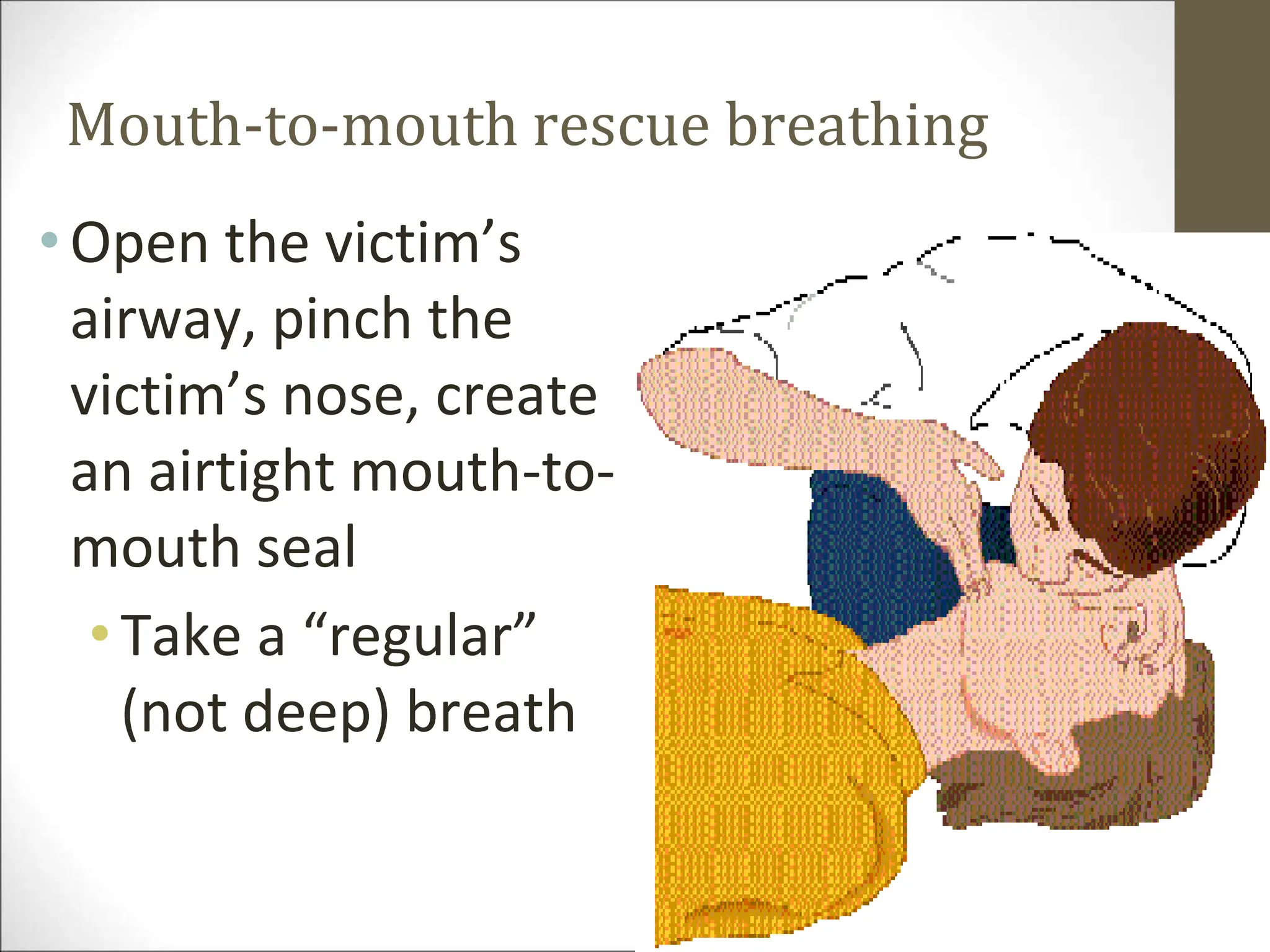 Mouth-to-mouth rescue breathing
•Open the victim’s
airway, pinch the
victim’s nose, create
an airtight mouth-to-
mouth seal
•Take a “regular”
(not deep) breath
 