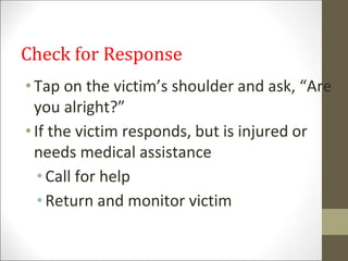 Check for Response
•Tap on the victim’s shoulder and ask, “Are
you alright?”
•If the victim responds, but is injured or
needs medical assistance
• Call for help
• Return and monitor victim
 