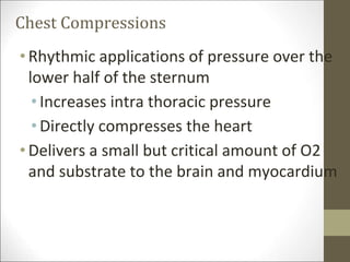 Chest Compressions
•Rhythmic applications of pressure over the
lower half of the sternum
•Increases intra thoracic pressure
•Directly compresses the heart
•Delivers a small but critical amount of O2
and substrate to the brain and myocardium
 