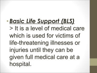 •Basic Life Support (BLS)
> It is a level of medical care
which is used for victims of
life-threatening illnesses or
injuries until they can be
given full medical care at a
hospital.
 
