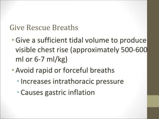 Give Rescue Breaths
•Give a sufficient tidal volume to produce
visible chest rise (approximately 500-600
ml or 6-7 ml/kg)
•Avoid rapid or forceful breaths
• Increases intrathoracic pressure
• Causes gastric inflation
 