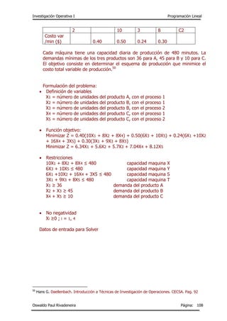 Investigación Operativa I Programación Lineal
Oswaldo Paul Rivadeneira Página: 108
2 10 3 8 C2
Costo var
/min ($) 0.40 0.50 0.24 0.30
Cada máquina tiene una capacidad diaria de producción de 480 minutos. La
demandas mínimas de los tres productos son 36 para A, 45 para B y 10 para C.
El objetivo consiste en determinar el esquema de producción que minimice el
costo total variable de producción.50
Formulación del problema:
 Definición de variables
X1 = número de unidades del producto A, con el proceso 1
X2 = número de unidades del producto B, con el proceso 1
X3 = número de unidades del producto B, con el proceso 2
X4 = número de unidades del producto C, con el proceso 1
X5 = número de unidades del producto C, con el proceso 2
 Función objetivo:
Minimizar Z = 0.40(10X1 + 8X2 + 8X4) + 0.50(6X3 + 10X5) + 0.24(6X1 +10X2
+ 16X4 + 3X5) + 0.30(3X1 + 9X3 + 8X5)
Minimizar Z = 6.34X1 + 5.6X2 + 5.7X3 + 7.04X4 + 8.12X5
 Restricciones
10X1 + 8X2 + 8X4 ≤ 480 capacidad maquina X
6X3 + 10X5 ≤ 480 capacidad maquina Y
6X1 +10X2 + 16X4 + 3X5 ≤ 480 capacidad maquina S
3X1 + 9X3 + 8X5 ≤ 480 capacidad maquina T
X1 ≥ 36 demanda del producto A
X2 + X3 ≥ 45 demanda del producto B
X4 + X5 ≥ 10 demanda del producto C
 No negatividad
Xi ≥0 ; i = 1, 4
Datos de entrada para Solver
50
Hans G. Daellenbach. Introducción a Técnicas de Investigación de Operaciones. CECSA. Pag. 92
 
