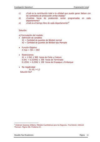 Investigación Operativa I Programación Lineal
Oswaldo Paul Rivadeneira Página: 11
c) ¿Cuál es la contribución total a la utilidad que puede ganar Nelson con
las cantidades de producción arriba citadas?
d) ¿Cuántas horas de producción serían programadas en cada
departamento?
e) ¿Cuál es el tiempo libre de cada departamento?5
Solución:
a) Formulación del modelo:
 Definición de variables
X1 = Cantidad de guantes de Béisbol normal
X2 = Cantidad de guantes de Béisbol tipo Manopla
 Función Objetivo
Z max = 5X1 + 8X2
 Restricciones
X1 + 1.5X2 ≤ 900 horas de Corte y Costura
0.5X1 + 0.3334X2 ≤ 300 horas de Terminado
0.125X1 + 0.25X2 ≤ 100 horas de Empaque y Embarque
 No negatividad
Xi ≥0; i=1,2
Solución GLP
5
Anderson Sweeney Willams. Métodos Cuantitativos para los Negocios. 7ma Edición. Editorial
Thomson. Página 266. Problema 22.
 