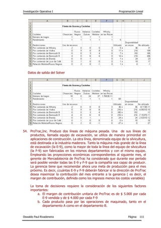 Investigación Operativa I Programación Lineal
Oswaldo Paul Rivadeneira Página: 111
Datos de salida del Solver
54. ProTrac,Inc. Produce dos líneas de máquina pesada. Una de sus líneas de
productos, llamada equipo de excavación, se utiliza de manera primordial en
aplicaciones de construcción. La otra línea, denominada equipo de la silvicultura,
está destinada a la industria maderera. Tanto la máquina más grande de la línea
de excavación (la E-9), como la mayor de toda la línea del equipo de silvicultura
(la F-9) son fabricadas en los mismos departamentos y con el mismo equipo.
Empleando las proyecciones económicas correspondientes al siguiente mes, el
gerente de Mercadotecnia de ProTrac ha considerado que durante ese período
será posible vender todas las E-9 y F-9 que la compañía sea capaz de producir.
La gerencia tiene que recomendar ahora una meta de producción para el mes
próximo. Es decir, ¿cuántas E-9 y F-9 deberán fabricar si la dirección de ProTrac
desea maximizar la contribución del mes entrante a la ganancia ( es decir, el
margen de contribución, definido como los ingresos menos los costos variables)
La toma de decisiones requiere la consideración de los siguientes factores
importantes:
a. El margen de contribución unitaria de ProTrac es de $ 5.000 por cada
E-9 vendida y de $ 4.000 por cada F-9
b. Cada producto pasa por las operaciones de maquinado, tanto en el
departamento A como en el departamento B.
 