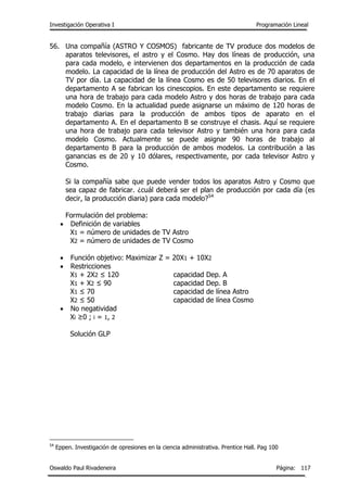 Investigación Operativa I Programación Lineal
Oswaldo Paul Rivadeneira Página: 117
56. Una compañía (ASTRO Y COSMOS) fabricante de TV produce dos modelos de
aparatos televisores, el astro y el Cosmo. Hay dos líneas de producción, una
para cada modelo, e intervienen dos departamentos en la producción de cada
modelo. La capacidad de la línea de producción del Astro es de 70 aparatos de
TV por día. La capacidad de la línea Cosmo es de 50 televisores diarios. En el
departamento A se fabrican los cinescopios. En este departamento se requiere
una hora de trabajo para cada modelo Astro y dos horas de trabajo para cada
modelo Cosmo. En la actualidad puede asignarse un máximo de 120 horas de
trabajo diarias para la producción de ambos tipos de aparato en el
departamento A. En el departamento B se construye el chasis. Aquí se requiere
una hora de trabajo para cada televisor Astro y también una hora para cada
modelo Cosmo. Actualmente se puede asignar 90 horas de trabajo al
departamento B para la producción de ambos modelos. La contribución a las
ganancias es de 20 y 10 dólares, respectivamente, por cada televisor Astro y
Cosmo.
Si la compañía sabe que puede vender todos los aparatos Astro y Cosmo que
sea capaz de fabricar. ¿cuál deberá ser el plan de producción por cada día (es
decir, la producción diaria) para cada modelo?54
Formulación del problema:
 Definición de variables
X1 = número de unidades de TV Astro
X2 = número de unidades de TV Cosmo
 Función objetivo: Maximizar Z = 20X1 + 10X2
 Restricciones
X1 + 2X2 ≤ 120 capacidad Dep. A
X1 + X2 ≤ 90 capacidad Dep. B
X1 ≤ 70 capacidad de línea Astro
X2 ≤ 50 capacidad de línea Cosmo
 No negatividad
Xi ≥0 ; i = 1, 2
Solución GLP
54
Eppen. Investigación de opresiones en la ciencia administrativa. Prentice Hall. Pag 100
 