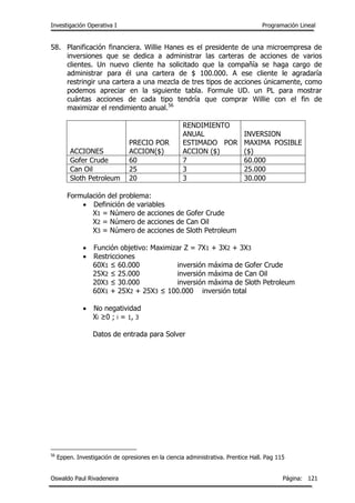 Investigación Operativa I Programación Lineal
Oswaldo Paul Rivadeneira Página: 121
58. Planificación financiera. Willie Hanes es el presidente de una microempresa de
inversiones que se dedica a administrar las carteras de acciones de varios
clientes. Un nuevo cliente ha solicitado que la compañía se haga cargo de
administrar para él una cartera de $ 100.000. A ese cliente le agradaría
restringir una cartera a una mezcla de tres tipos de acciones únicamente, como
podemos apreciar en la siguiente tabla. Formule UD. un PL para mostrar
cuántas acciones de cada tipo tendría que comprar Willie con el fin de
maximizar el rendimiento anual.56
ACCIONES
PRECIO POR
ACCION($)
RENDIMIENTO
ANUAL
ESTIMADO POR
ACCION ($)
INVERSION
MAXIMA POSIBLE
($)
Gofer Crude 60 7 60.000
Can Oil 25 3 25.000
Sloth Petroleum 20 3 30.000
Formulación del problema:
 Definición de variables
X1 = Número de acciones de Gofer Crude
X2 = Número de acciones de Can Oil
X3 = Número de acciones de Sloth Petroleum
 Función objetivo: Maximizar Z = 7X1 + 3X2 + 3X3
 Restricciones
60X1 ≤ 60.000 inversión máxima de Gofer Crude
25X2 ≤ 25.000 inversión máxima de Can Oil
20X3 ≤ 30.000 inversión máxima de Sloth Petroleum
60X1 + 25X2 + 25X3 ≤ 100.000 inversión total
 No negatividad
Xi ≥0 ; i = 1, 3
Datos de entrada para Solver
56
Eppen. Investigación de opresiones en la ciencia administrativa. Prentice Hall. Pag 115
 