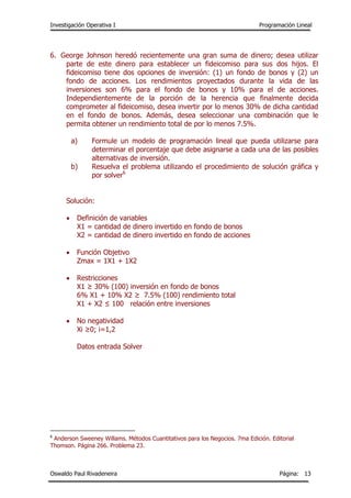 Investigación Operativa I Programación Lineal
Oswaldo Paul Rivadeneira Página: 13
6. George Johnson heredó recientemente una gran suma de dinero; desea utilizar
parte de este dinero para establecer un fideicomiso para sus dos hijos. El
fideicomiso tiene dos opciones de inversión: (1) un fondo de bonos y (2) un
fondo de acciones. Los rendimientos proyectados durante la vida de las
inversiones son 6% para el fondo de bonos y 10% para el de acciones.
Independientemente de la porción de la herencia que finalmente decida
comprometer al fideicomiso, desea invertir por lo menos 30% de dicha cantidad
en el fondo de bonos. Además, desea seleccionar una combinación que le
permita obtener un rendimiento total de por lo menos 7.5%.
a) Formule un modelo de programación lineal que pueda utilizarse para
determinar el porcentaje que debe asignarse a cada una de las posibles
alternativas de inversión.
b) Resuelva el problema utilizando el procedimiento de solución gráfica y
por solver6
Solución:
 Definición de variables
X1 = cantidad de dinero invertido en fondo de bonos
X2 = cantidad de dinero invertido en fondo de acciones
 Función Objetivo
Zmax = 1X1 + 1X2
 Restricciones
X1 ≥ 30% (100) inversión en fondo de bonos
6% X1 + 10% X2 ≥ 7.5% (100) rendimiento total
X1 + X2 ≤ 100 relación entre inversiones
 No negatividad
Xi ≥0; i=1,2
Datos entrada Solver
6
Anderson Sweeney Willams. Métodos Cuantitativos para los Negocios. 7ma Edición. Editorial
Thomson. Página 266. Problema 23.
 