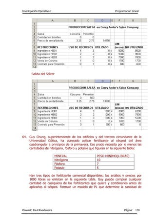 Investigación Operativa I Programación Lineal
Oswaldo Paul Rivadeneira Página: 130
Salida del Solver
64. Guy Chung, superintendente de los edificios y del terreno circundante de la
Universidad Gótica, ha planeado aplicar fertilizante al césped del área
cuadrangular a principios de la primavera. Ese prado necesita por lo menos las
cantidades de nitrógeno, fósforo y potasio que figuran en la siguiente tabla:
MINERAL PESO MINIMO(LIBRAS)
Nitrógeno 10
Fósforo 7
Potasio 5
Hay tres tipos de fertilizante comercial disponibles; los análisis y precios por
1000 libras se enlistan en la siguiente tabla. Guy puede comprar cualquier
cantidad de cualquiera de los fertilizantes que quiera y combinarlos antes de
aplicarlos al césped. Formule un modelo de PL que determine la cantidad de
 