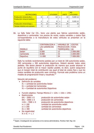 Investigación Operativa I Programación Lineal
Oswaldo Paul Rivadeneira Página: 134
RESTRICCIONES UTILIZADO LIMITE
NO
UTILIZADO
Producción mineral alta c. 6 2 12 ≥ 12 9,32E-12
Producción mineral mediana
c. 2 2 8 ≥ 8 9,32E-12
Producción mineral baja c. 4 12 40 ≥ 24 16
Tiempo máximo una semana 1 1 4 ≤ 5 1
66. La Sally Solar Car CO., tiene una planta que fabrica automóviles sedán,
deportivos y camionetas. Los precios de venta, costos variables y costos fijos
correspondientes a la manufactura de estos vehículos se presentan en la
siguiente tabla:
MODELO
CONTRIBUCION A
LAS GANANCIAS
($)
VARIABLE DE
PRODUCCION
TIEMPO(HRS)
COSTOS
FIJOS
($)
Sedan 6.000 12 2.000.000
Camioneta 8.000 15 3.000.000
Deportivo 11.000 24 7.000.000
Rally ha recibido recientemente pedidos por un total de 100 automóviles sedan,
200 camionetas y 300 automóviles deportivos. Deberá atender todos estos
pedidos. Ella desea planear la producción de manera que pueda alcanzar el
punto de equilibrio con la mayor rapidez posible, es decir, quiere asegurarse
que el margen total de contribución sea igual al total de costos fijos y que los
costos variables de producción sean mínimos. Formule este problema como un
modelo de programación lineal y resuélvalo.64
Solución del problema:
 Definición de variables
X1 = cantidad de automóviles Sedan
X2 = cantidad de Camionetas
X3 = Cantidad de automóviles Deportivos
 Función objetivo: Tiempo Mínimo Z = 12X1 + 15X2 + 24X3
 Restricciones
6X1 - 2000 ≥ 0 producción de automóviles sedan
8X2 – 3000 ≥ 0 producción de camionetas
11X3 – 7000 ≥ 0 producción de automóviles deportivos
x1 ≥ 100 cantidad de automóviles sedan
x2 ≥ 200 cantidad de camionetas
X3 ≥ 300 cantidad de automóviles deportivos
 No negatividad
Xi ≥ 0; i = 1, 3
64
Eppen. Investigación de opresiones en la ciencia administrativa. Prentice Hall. Pag 116
 