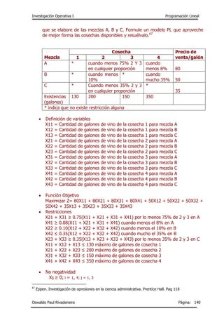 Investigación Operativa I Programación Lineal
Oswaldo Paul Rivadeneira Página: 140
que se elabore de las mezclas A, B y C. Formule un modelo PL que aproveche
de mejor forma las cosechas disponibles y resuélvalo.67
Mezcla
Cosecha Precio de
venta/galón1 2 3 4
A * cuando menos 75% 2 Y 3
en cualquier proporción
cuando
menos 8% 80
B * cuando menos
10%
* cuando
mucho 35% 50
C * Cuando menos 35% 2 y 3
en cualquier proporción
*
35
Existencias
(galones)
130 200 150 350
* indica que no existe restricción alguna
 Definición de variables
X11 = Cantidad de galones de vino de la cosecha 1 para mezcla A
X12 = Cantidad de galones de vino de la cosecha 1 para mezcla B
X13 = Cantidad de galones de vino de la cosecha 1 para mezcla C
X21 = Cantidad de galones de vino de la cosecha 2 para mezcla A
X22 = Cantidad de galones de vino de la cosecha 2 para mezcla B
X23 = Cantidad de galones de vino de la cosecha 2 para mezcla C
X31 = Cantidad de galones de vino de la cosecha 3 para mezcla A
X32 = Cantidad de galones de vino de la cosecha 3 para mezcla B
X33 = Cantidad de galones de vino de la cosecha 3 para mezcla C
X41 = Cantidad de galones de vino de la cosecha 4 para mezcla A
X42 = Cantidad de galones de vino de la cosecha 4 para mezcla B
X43 = Cantidad de galones de vino de la cosecha 4 para mezcla C
 Función Objetivo
Maximizar Z= 80X11 + 80X21 + 80X31 + 80X41 + 50X12 + 50X22 + 50X32 +
50X42 + 35X13 + 35X23 + 35X33 + 35X43
 Restricciones
X21 + X31 ≥ 0.75(X11 + X21 + X31 + X41) por lo menos 75% de 2 y 3 en A
X41 ≥ 0.08(X11 + X21 + X31 + X41) cuando menos el 8% en A
X22 ≥ 0.10(X12 + X22 + X32 + X42) cuando menos el 10% en B
X42 ≤ 0.35(X12 + X22 + X32 + X42) cuando mucho el 35% en B
X23 + X33 ≥ 0.35(X13 + X23 + X33 + X43) por lo menos 35% de 2 y 3 en C
X11 + X12 + X13 ≤ 130 máximo de galones de cosecha 1
X21 + X22 + X23 ≤ 200 máximo de galones de cosecha 2
X31 + X32 + X33 ≤ 150 máximo de galones de cosecha 3
X41 + X42 + X43 ≤ 350 máximo de galones de cosecha 4
 No negatividad
Xij ≥ 0; i = 1, 4; j = 1, 3
67
Eppen. Investigación de opresiones en la ciencia administrativa. Prentice Hall. Pag 118
 