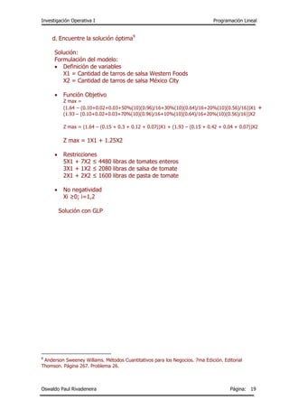 Investigación Operativa I Programación Lineal
Oswaldo Paul Rivadeneira Página: 19
d. Encuentre la solución óptima9
Solución:
Formulación del modelo:
 Definición de variables
X1 = Cantidad de tarros de salsa Western Foods
X2 = Cantidad de tarros de salsa México City
 Función Objetivo
Z max =
(1.64 – (0.10+0.02+0.03+50%(10)(0.96)/16+30%(10)(0.64)/16+20%(10)(0.56)/16))X1 +
(1.93 – (0.10+0.02+0.03+70%(10)(0.96)/16+10%(10)(0.64)/16+20%(10)(0.56)/16))X2
Z max = (1.64 – (0.15 + 0.3 + 0.12 + 0.07))X1 + (1.93 – (0.15 + 0.42 + 0.04 + 0.07))X2
Z max = 1X1 + 1.25X2
 Restricciones
5X1 + 7X2 ≤ 4480 libras de tomates enteros
3X1 + 1X2 ≤ 2080 libras de salsa de tomate
2X1 + 2X2 ≤ 1600 libras de pasta de tomate
 No negatividad
Xi ≥0; i=1,2
Solución con GLP
9
Anderson Sweeney Willams. Métodos Cuantitativos para los Negocios. 7ma Edición. Editorial
Thomson. Página 267. Problema 26.
 