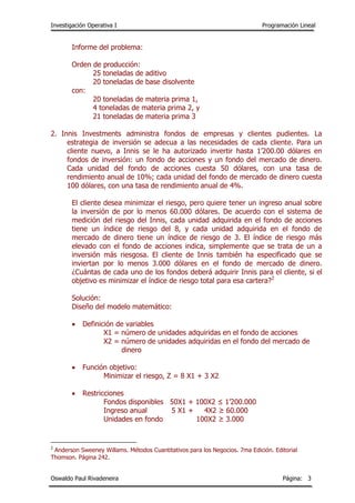 Investigación Operativa I Programación Lineal
Oswaldo Paul Rivadeneira Página: 3
Informe del problema:
Orden de producción:
25 toneladas de aditivo
20 toneladas de base disolvente
con:
20 toneladas de materia prima 1,
4 toneladas de materia prima 2, y
21 toneladas de materia prima 3
2. Innis Investments administra fondos de empresas y clientes pudientes. La
estrategia de inversión se adecua a las necesidades de cada cliente. Para un
cliente nuevo, a Innis se le ha autorizado invertir hasta 1’200.00 dólares en
fondos de inversión: un fondo de acciones y un fondo del mercado de dinero.
Cada unidad del fondo de acciones cuesta 50 dólares, con una tasa de
rendimiento anual de 10%; cada unidad del fondo de mercado de dinero cuesta
100 dólares, con una tasa de rendimiento anual de 4%.
El cliente desea minimizar el riesgo, pero quiere tener un ingreso anual sobre
la inversión de por lo menos 60.000 dólares. De acuerdo con el sistema de
medición del riesgo del Innis, cada unidad adquirida en el fondo de acciones
tiene un índice de riesgo del 8, y cada unidad adquirida en el fondo de
mercado de dinero tiene un índice de riesgo de 3. El índice de riesgo más
elevado con el fondo de acciones indica, simplemente que se trata de un a
inversión más riesgosa. El cliente de Innis también ha especificado que se
inviertan por lo menos 3.000 dólares en el fondo de mercado de dinero.
¿Cuántas de cada uno de los fondos deberá adquirir Innis para el cliente, si el
objetivo es minimizar el índice de riesgo total para esa cartera?2
Solución:
Diseño del modelo matemático:
 Definición de variables
X1 = número de unidades adquiridas en el fondo de acciones
X2 = número de unidades adquiridas en el fondo del mercado de
dinero
 Función objetivo:
Minimizar el riesgo, Z = 8 X1 + 3 X2
 Restricciones
Fondos disponibles 50X1 + 100X2 ≤ 1’200.000
Ingreso anual 5 X1 + 4X2 ≥ 60.000
Unidades en fondo 100X2 ≥ 3.000
2
Anderson Sweeney Willams. Métodos Cuantitativos para los Negocios. 7ma Edición. Editorial
Thomson. Página 242.
 