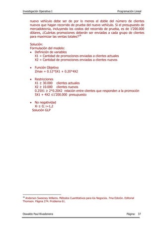 Investigación Operativa I Programación Lineal
Oswaldo Paul Rivadeneira Página: 37
nuevo vehículo debe ser de por lo menos el doble del número de clientes
nuevos que hagan recorrido de prueba del nuevo vehículo. Si el presupuesto de
mercadotecnia, incluyendo los costos del recorrido de prueba, es de 1’200.000
dólares, ¿Cuántas promociones deberán ser enviadas a cada grupo de clientes
para maximizar las ventas totales?18
Solución:
Formulación del modelo:
 Definición de variables
X1 = Cantidad de promociones enviadas a clientes actuales
X2 = Cantidad de promociones enviadas a clientes nuevos
 Función Objetivo
Zmax = 0.12*5X1 + 0.20*4X2
 Restricciones
X1 ≥ 30.000 clientes actuales
X2 ≥ 10.000 clientes nuevos
0.25X1 ≥ 2*0.20X2 relación entre clientes que responden a la promoción
5X1 + 4X2 ≤1’200.000 presupuesto
 No negatividad
Xi ≥ 0; i=1,2
Solución GLP
18
Anderson Sweeney Willams. Métodos Cuantitativos para los Negocios. 7ma Edición. Editorial
Thomson. Página 274. Problema 61.
 