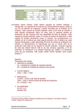 Investigación Operativa I Programación Lineal
Oswaldo Paul Rivadeneira Página: 39
Restricciones Utilizado Límite No Utiliz
Clientes actuales 1 160 ≥ 30 -130
Clientes nuevos 1 100 ≥ 10 -90
Relacion clientes 0,25 -0,4 -1,1E-11 ≥ 0 -1,1E-11
Presupuesto 5 4 1200 ≤ 1200 2,78E-09
19.Creative Sports Designs (CSD) fabrica raquetas de tamaño estándar y
extragrande. Las raquetas de la empresa son extremadamente ligeras, debido a
uso de una aleación de magnesio y grafito inventada por el fundador de la
empresa. Cada raqueta de tamaño estándar utiliza 0,125 kilos de aleación y
cada raqueta extragrande utiliza 0,4 kilos; para el siguiente período de
producción de dos semanas sólo hay disponibles 80 kilos de aleación. Cada
raqueta de tamaño estándar ocupa 10 minutos de tiempo de fabricación y cada
raqueta de tamaño extragrande ocupa 12 minutos. Las contribuciones a la
utilidad son de 10 dólares por cada raqueta estándar y de 15 dólares por cada
raqueta extragrande y están disponibles 40 horas de tiempo de producción por
semana. La administración ha especificado que por lo menos 20% de la
producción total debe ser de raqueta de tamaño estándar. ¿Cuántas raquetas
de cada tipo deberá fabricar CSD en las dos semanas siguientes, a fin de
maximizar la contribución a la utilidad? Suponga que, debido a la naturaleza
única de sus productos, CSD puede vender tantas raquetas como pueda
producir.19
Solución:
Formulación del modelo:
 Definición de variables
X1 = Cantidad de unidades de raquetas estandar
X2 = cantidad de unidades de raquetas extra grande
 Función Objetivo
Zmax = 10X1 + 15X2
 Restricciones
0.125X1 + 0.4X2 ≤ 80 kilos de aleación
10X1 + 12X2 ≤ 40*60 minutos de tiempo de producción
X1 ≥ 0.20(X1 + X2)
 No negatividad
Xi ≥0; i=1,2
Solución GLP
19
Anderson Sweeney Willams. Métodos Cuantitativos para los Negocios. 7ma Edición. Editorial
Thomson. Página 274. Problema 62.
 
