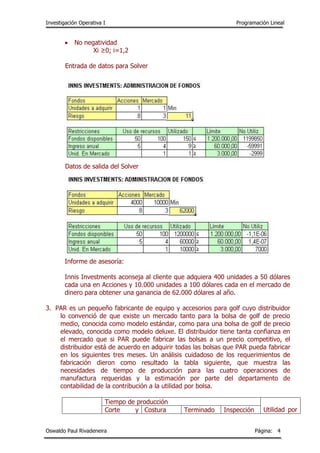 Investigación Operativa I Programación Lineal
Oswaldo Paul Rivadeneira Página: 4
 No negatividad
Xi ≥0; i=1,2
Entrada de datos para Solver
Datos de salida del Solver
Informe de asesoría:
Innis Investments aconseja al cliente que adquiera 400 unidades a 50 dólares
cada una en Acciones y 10.000 unidades a 100 dólares cada en el mercado de
dinero para obtener una ganancia de 62.000 dólares al año.
3. PAR es un pequeño fabricante de equipo y accesorios para golf cuyo distribuidor
lo convenció de que existe un mercado tanto para la bolsa de golf de precio
medio, conocida como modelo estándar, como para una bolsa de golf de precio
elevado, conocida como modelo deluxe. El distribuidor tiene tanta confianza en
el mercado que si PAR puede fabricar las bolsas a un precio competitivo, el
distribuidor está de acuerdo en adquirir todas las bolsas que PAR pueda fabricar
en los siguientes tres meses. Un análisis cuidadoso de los requerimientos de
fabricación dieron como resultado la tabla siguiente, que muestra las
necesidades de tiempo de producción para las cuatro operaciones de
manufactura requeridas y la estimación por parte del departamento de
contabilidad de la contribución a la utilidad por bolsa.
Tiempo de producción
Utilidad porCorte y Costura Terminado Inspección
 