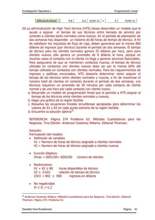 Investigación Operativa I Programación Lineal
Oswaldo Paul Rivadeneira Página: 41
20% prod estand 0,8 -0,2 9,03E-11 ≥ 0 9,03E-11
20.La administración de High Tech Service (HTS) desea desarrollar un modelo que le
ayude a asignar el tiempo de sus técnicos entre llamada de servicio por
contrato a clientes tanto normales como nuevos. En el período de planeación de
dos semanas hay disponible un máximo de 80 horas de tiempo de técnico. A fin
de satisfacer los requisitos de flujo de caja, deben generarse por lo menos 800
dólares de ingresos (por técnico) durante el período de dos semanas. El tiempo
de técnico para los clientes normales genera 25 dólares por hora, pero para
clientes nuevos sólo genera un promedio de 8 dólares la hora, porque en
muchos casos el contacto con el cliente no llega a generar servicios facturables.
Para asegurarse de que se mantienen contactos nuevos, el tiempo de técnico
utilizado en contactos con clientes nuevos debe ser por lo menos 60% del
tiempo utilizado en contactos con clientes normales. Para los requerimientos de
ingresos y políticas enunciadas, HTS desearía determinar cómo asignar el
tiempo de los técnicos entre clientes normales y nuevos, a fin de maximizar el
número total de clientes en contacto durante el período de dos semanas. Los
técnicos requieren un promedio de 50 minutos por cada contacto de cliente
normal y de una hora por cada contacto con cliente nuevo.
a. Desarrolle un modelo de programación lineal que le permita a HTS asignar el
tiempo de los técnicos entre clientes normales y nuevos.
b. Haga una gráfica de la región factible
c. Resuelva las ecuaciones lineales simultáneas apropiadas para determinar los
valores de X1 y X2 en cada punto extremo de la región factible.
d. Encuentre la solución óptima20
REFERENCIA: Página 274 Problema 63. Métodos Cuantitativos para los
Negocios. 7ma Edición. Anderson Sweeney Willams. Editorial Thomson.
Solución:
Formulación del modelo:
 Definición de variables
X1 = Numero de horas de técnico asignado a clientes normales
X2 = Numero de horas de técnico asignado a clientes nuevos
 Función Objetivo
Zmax = 60X1/50+ 60X2/60 número de clientes
 Restricciones
X1 + X2 ≤ 80 horas disponibles de técnico
X2 ≥ 0.6X1 relación de tiempo de técnico
25X1 + 8X2 ≥ 800 ingresos en dólares
 No negatividad
Xi ≥ 0; i=1,2
20
Anderson Sweeney Willams. Métodos Cuantitativos para los Negocios. 7ma Edición. Editorial
Thomson. Página 274. Problema 63.
 