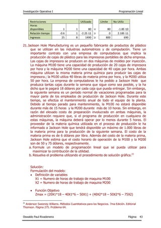 Investigación Operativa I Programación Lineal
Oswaldo Paul Rivadeneira Página: 43
Restricciones Utilizado Límite No Utiliz
Horas
disponibles 1 1 80 ≤ 80 -1.8E-10
Relación tiempo -0.6 1 -2.2E-11 ≥ 0 2.18E-11
Ingresos 25 8 1490 ≥ 800 690
21.Jackson Hole Manufacturing es un pequeño fabricante de productos de plástico
que se utilizan en las industrias automotrices y de computación. Tiene un
importante contrato con una empresa de computadoras que implica la
producción de cajas de plástico para las impresoras portátiles de dicha empresa.
Las cajas de impresora se producen en dos máquinas de moldeo por inyección.
La máquina M100 tiene una capacidad de producción de 20 cajas de impresora
por hora y la máquina M200 tiene una capacidad de 40 cajas por hora. Ambas
máquina utilizan la misma materia prima química para producir las cajas de
impresora.; la M100 utiliza 40 libras de materia prima por hora, y la M200 utiliza
50 por hora. La empresa de computadoras le ha pedido a Jackson Hole que
produzca tantas cajas durante la semana que sigue como sea posible, y la ha
dicho que le pagará 18 dólares por cada caja que pueda entregar. Sin embargo,
la siguiente semana es un período normal de vacaciones programadas para la
mayor parte de los empleados de producción de Jackson Hole. Durante este
tiempo, se efectúa el mantenimiento anual de todo el equipo de la planta.
Debido al tiempo parado para mantenimiento, la M100 no estará disponible
durante más de 15 horas y la M200 durante más de 10 horas. Sin embargo, en
razón del elevado costo de preparación involucrado en ambas máquinas, la
administración requiere que, si el programa de producción en cualquiera de
estas máquinas, la máquina deberá operar por lo menos durante 5 horas. El
proveedor de la materia química utilizada en el proceso de producción le ha
informado a Jackson Hole que tendrá disponible un máximo de 1.000 libras de
la materia prima para la producción de la siguiente semana. El costo de la
materia prima es de 6 dólares por libra. Además del costo de la materia prima,
Jackson Hole estima que el costo horario de operación de la M100 y la M200
son de 50 y 75 dólares, respectivamente.
a. Formule un modelo de programación lineal que se pueda utilizar para
maximizar la contribución de la utilidad.
b. Resuelva el problema utilizando el procedimiento de solución gráfica.21
Solución:
Formulación del modelo:
 Definición de variables
X1 = Numero de horas de trabajo de maquina M100
X2 = Numero de horas de trabajo de maquina M200
 Función Objetivo
Zmax = (20X1*18 – 40X1*6 – 50X1) + (40X2*18 – 50X2*6 – 75X2)
21
Anderson Sweeney Willams. Métodos Cuantitativos para los Negocios. 7ma Edición. Editorial
Thomson. Página 275. Problema 64.
 