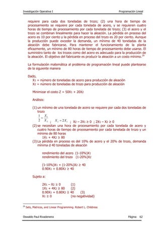 Investigación Operativa I Programación Lineal
Oswaldo Paul Rivadeneira Página: 62
requiere para cada dos toneladas de trozo; (2) una hora de tiempo de
procesamiento se requiere por cada tonelada de acero, y se requieren cuatro
horas de tiempo de procesamiento por cada tonelada de trozo; (3) el acero y el
trozo se combinan linealmente para hacer la aleación. La pérdida en proceso del
acero es 10 por ciento y la pérdida en proceso del trozo es 20 por ciento. Aunque
la producción puede exceder la demanda, un mínimo de 40 toneladas de la
aleación debe fabricarse. Para mantener el funcionamiento de la planta
eficazmente, un mínimo de 80 horas de tiempo de procesamiento debe usarse. El
suministro tanto de los trozos como del acero es adecuado para la producción de
la aleación. El objetivo del fabricante es producir la aleación a un costo mínimo.29
La formulación matemática al problema de programación lineal puede plantearse
de la siguiente manera
Dado,
X1 = número de toneladas de acero para producción de aleación
X2 = número de toneladas de trozo para producción de aleación
Minimizar el costo Z = 50X1 + 20X2
Análisis:
(1) un mínimo de una tonelada de acero se requiere por cada dos toneladas de
trozo
; ; X2 – 2X1 ≥ 0 ; 2X1 – X2 ≥ 0
(2) se necesitan una hora de procesamiento por cada tonelada de acero y
cuatro horas de tiempo de procesamiento por cada tonelada de trozo y un
mínimo de 80 horas
1X1 + 4X2 ≥ 80
(3) La pérdida en proceso es del 10% de acero y el 20% de trozo, demanda
mínima d 40 toneladas de aleación
rendimiento del acero (1-10%)X1
rendimiento del trozo (1-20%)X2
(1-10%)X1 + (1-20%)X2 ≥ 40
0.90X1 + 0.80X2 ≥ 40
Sujeto a:
2X1 – X2 ≥ 0 (1)
1X1 + 4X2 ≥ 80 (2)
0.90X1 + 0.80X2 ≥ 40 (3)
X1 ≥ 0 (no negatividad)
29
Sets, Matrices, and Linear Programming. Robert L. Childress
2
1
2
1
X
X

12 2XX 
 